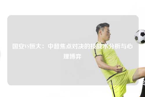 国安VS恒大：中超焦点对决的技战术分析与心理博弈