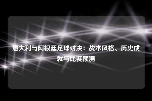 意大利与阿根廷足球对决：战术风格、历史成就与比赛预测