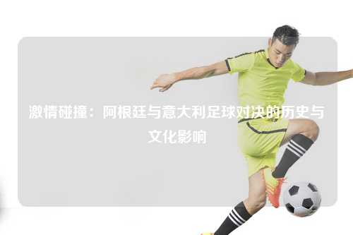 激情碰撞：阿根廷与意大利足球对决的历史与文化影响