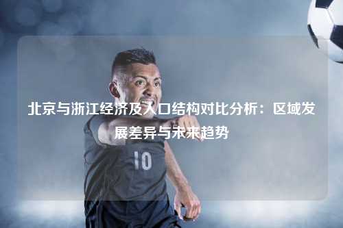 北京与浙江经济及人口结构对比分析：区域发展差异与未来趋势