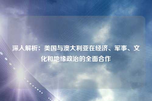 深入解析：美国与澳大利亚在经济、军事、文化和地缘政治的全面合作