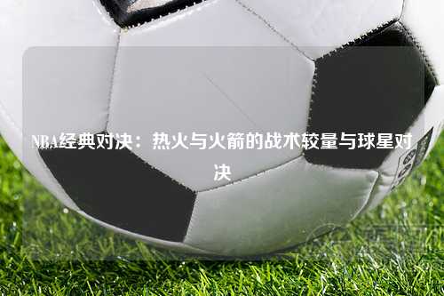 NBA经典对决：热火与火箭的战术较量与球星对决