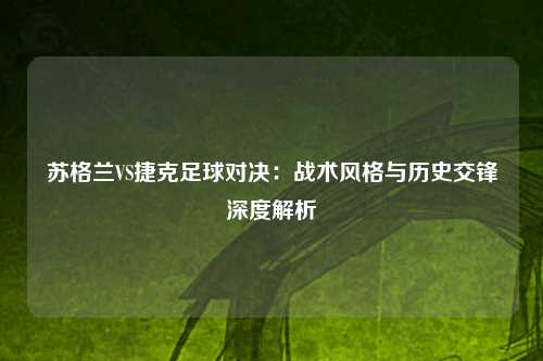 苏格兰VS捷克足球对决：战术风格与历史交锋深度解析