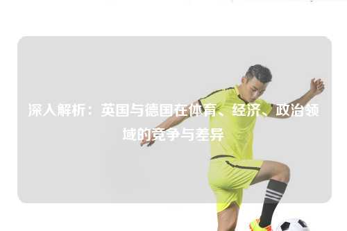 深入解析：英国与德国在体育、经济、政治领域的竞争与差异