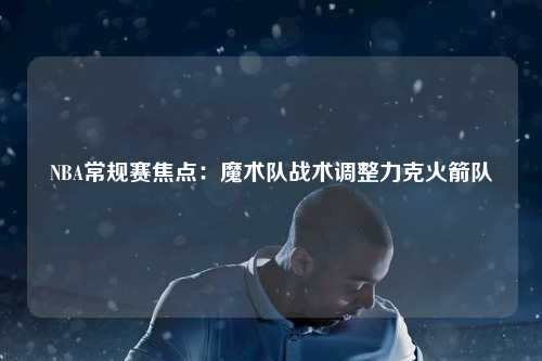 NBA常规赛焦点：魔术队战术调整力克火箭队