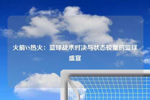 火箭VS热火：篮球战术对决与状态较量的篮球盛宴