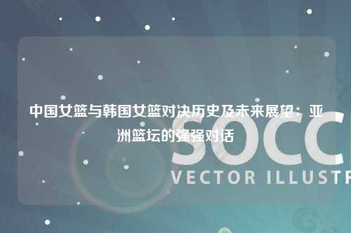 中国女篮与韩国女篮对决历史及未来展望：亚洲篮坛的强强对话