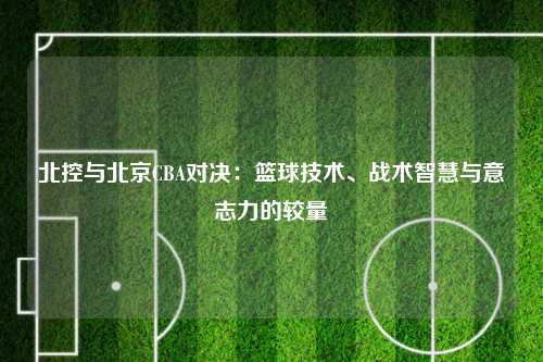 北控与北京CBA对决：篮球技术、战术智慧与意志力的较量