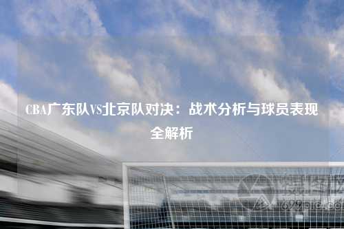 CBA广东队VS北京队对决：战术分析与球员表现全解析