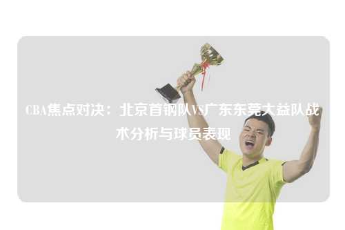 CBA焦点对决：北京首钢队VS广东东莞大益队战术分析与球员表现