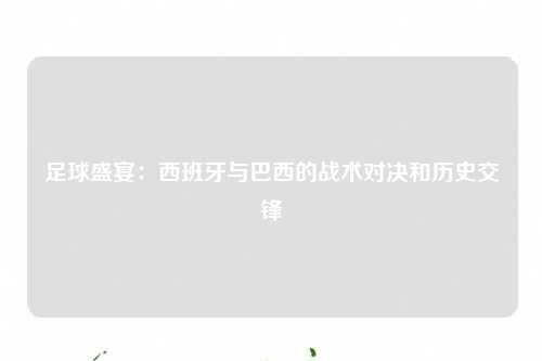 足球盛宴：西班牙与巴西的战术对决和历史交锋