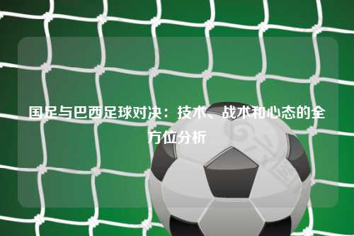 国足与巴西足球对决：技术、战术和心态的全方位分析