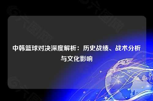 中韩篮球对决深度解析：历史战绩、战术分析与文化影响