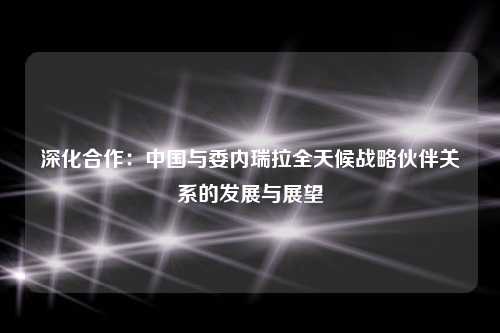 深化合作：中国与委内瑞拉全天候战略伙伴关系的发展与展望