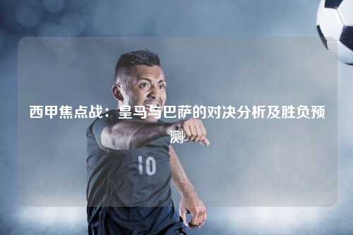 西甲焦点战：皇马与巴萨的对决分析及胜负预测
