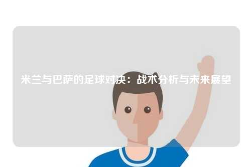 米兰与巴萨的足球对决：战术分析与未来展望