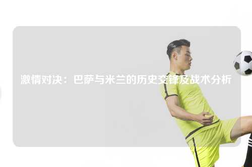 激情对决：巴萨与米兰的历史交锋及战术分析
