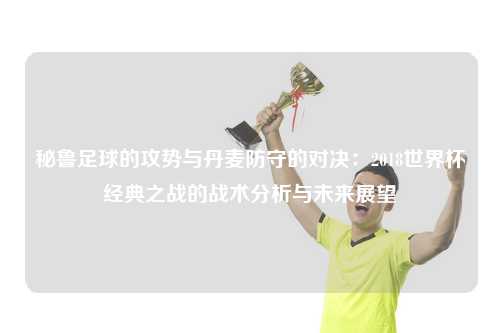 秘鲁足球的攻势与丹麦防守的对决：2018世界杯经典之战的战术分析与未来展望