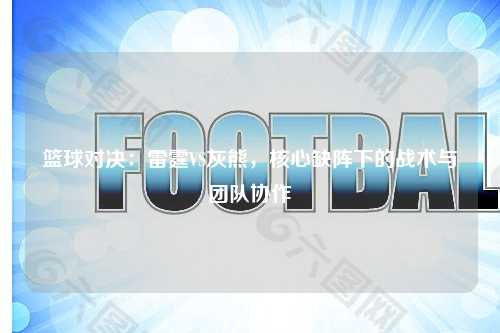 篮球对决：雷霆VS灰熊，核心缺阵下的战术与团队协作