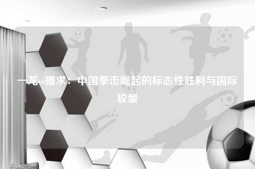一龙vs播求：中国拳击崛起的标志性胜利与国际较量