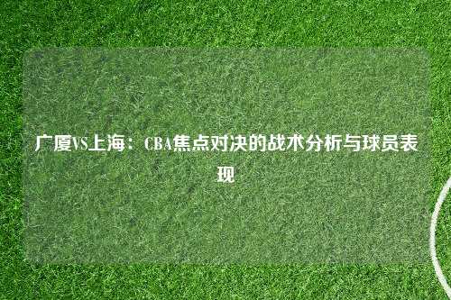 广厦VS上海：CBA焦点对决的战术分析与球员表现