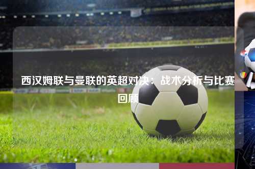 西汉姆联与曼联的英超对决：战术分析与比赛回顾