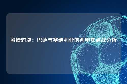 激情对决：巴萨与塞维利亚的西甲焦点战分析