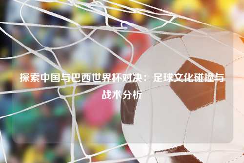 探索中国与巴西世界杯对决：足球文化碰撞与战术分析