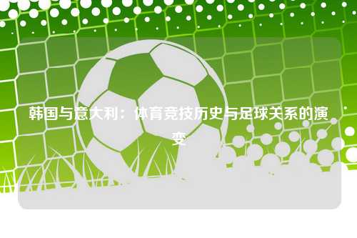 韩国与意大利：体育竞技历史与足球关系的演变