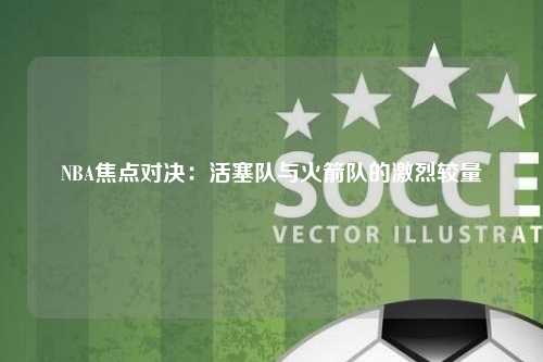 NBA焦点对决：活塞队与火箭队的激烈较量
