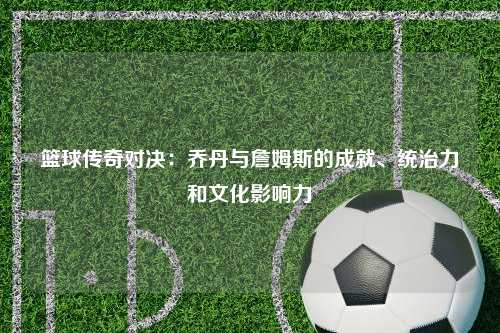 篮球传奇对决：乔丹与詹姆斯的成就、统治力和文化影响力