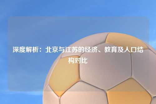 深度解析：北京与江苏的经济、教育及人口结构对比