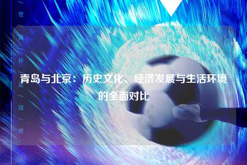 青岛与北京：历史文化、经济发展与生活环境的全面对比