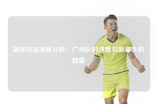 篮球对决深度分析：广州队的速度与新疆队的稳健
