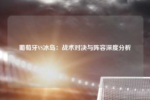 葡萄牙VS冰岛：战术对决与阵容深度分析