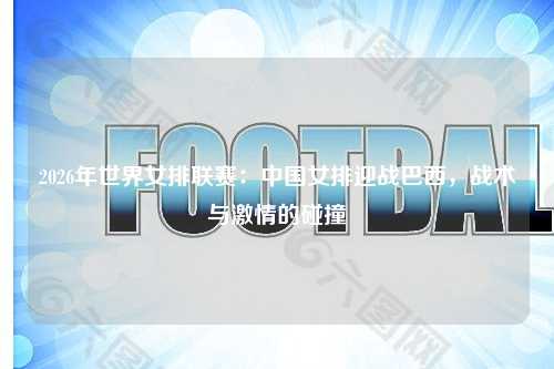 2026年世界女排联赛：中国女排迎战巴西，战术与激情的碰撞