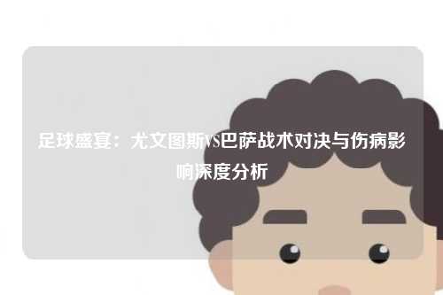 足球盛宴：尤文图斯VS巴萨战术对决与伤病影响深度分析