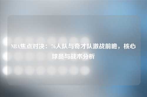 NBA焦点对决：76人队与奇才队激战前瞻，核心球员与战术分析