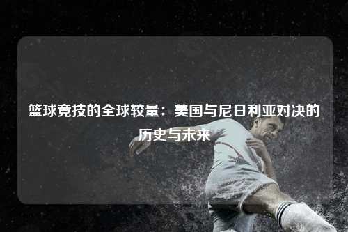 篮球竞技的全球较量：美国与尼日利亚对决的历史与未来