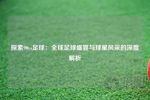 探索90vs足球：全球足球盛宴与球星风采的深度解析