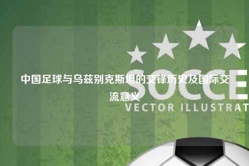 中国足球与乌兹别克斯坦的交锋历史及国际交流意义