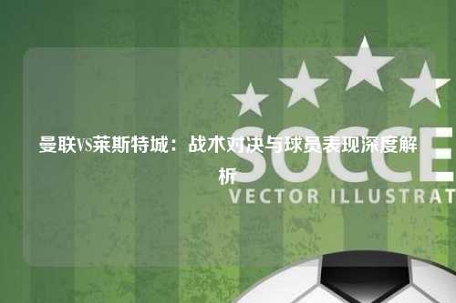 曼联VS莱斯特城：战术对决与球员表现深度解析