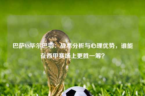 巴萨VS毕尔巴鄂：战术分析与心理优势，谁能在西甲赛场上更胜一筹？