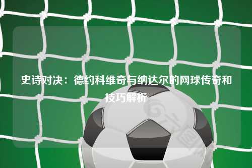 史诗对决：德约科维奇与纳达尔的网球传奇和技巧解析