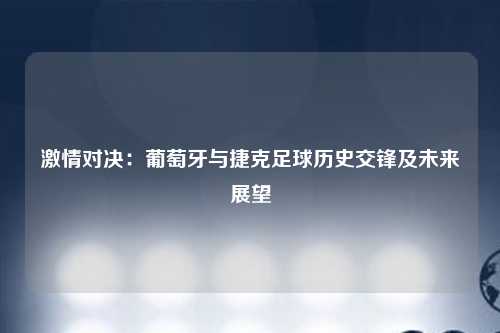 激情对决：葡萄牙与捷克足球历史交锋及未来展望