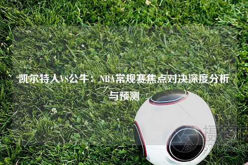 凯尔特人VS公牛：NBA常规赛焦点对决深度分析与预测