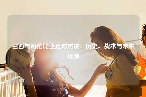 巴西与哥伦比亚足球对决：历史、战术与未来预测