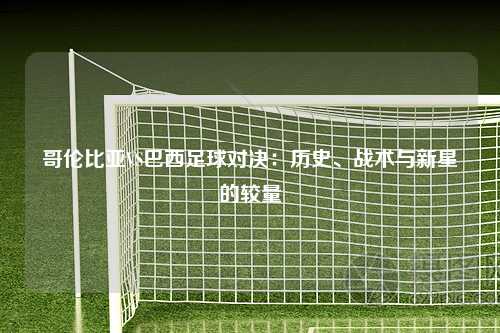 哥伦比亚VS巴西足球对决：历史、战术与新星的较量