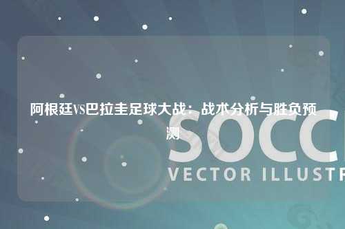 阿根廷VS巴拉圭足球大战：战术分析与胜负预测