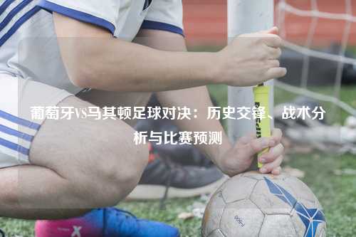 葡萄牙VS马其顿足球对决：历史交锋、战术分析与比赛预测